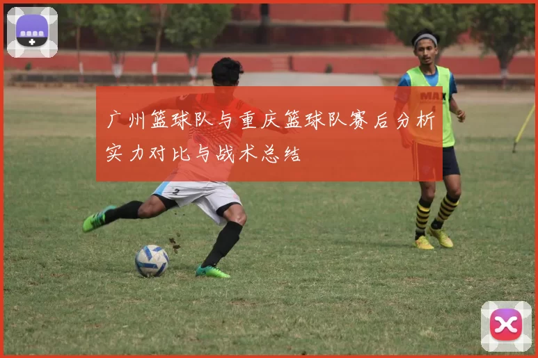 广州篮球队与重庆篮球队赛后分析实力对比与战术总结