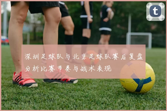 深圳足球队与北京足球队赛后复盘分析比赛节奏与战术表现