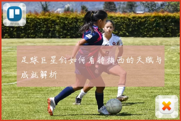 足球巨星们如何看待梅西的天赋与成就解析