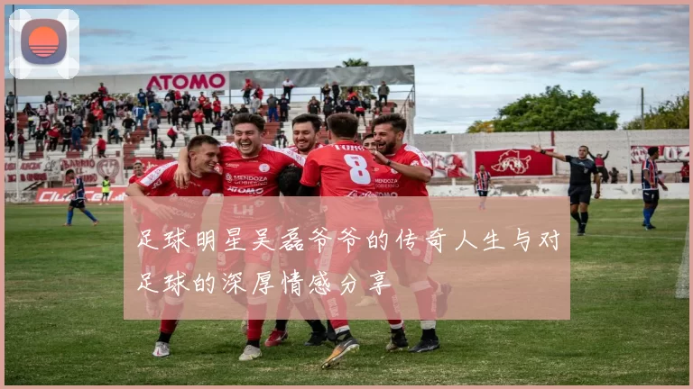 足球明星吴磊爷爷的传奇人生与对足球的深厚情感分享