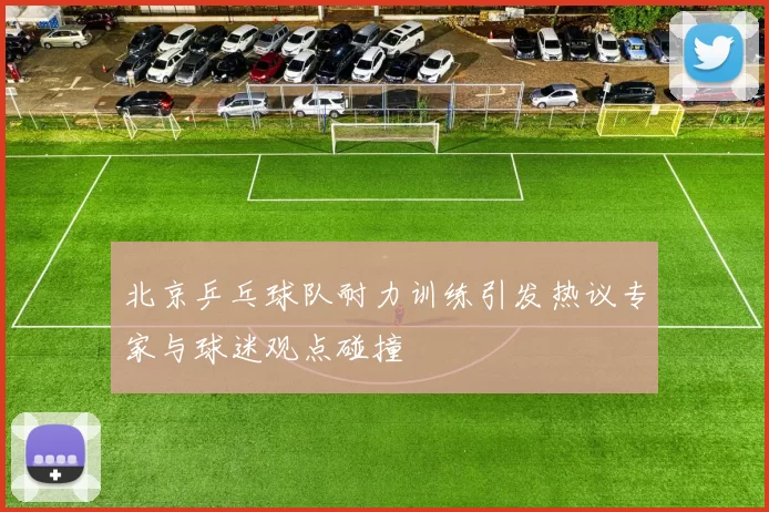 北京乒乓球队耐力训练引发热议专家与球迷观点碰撞