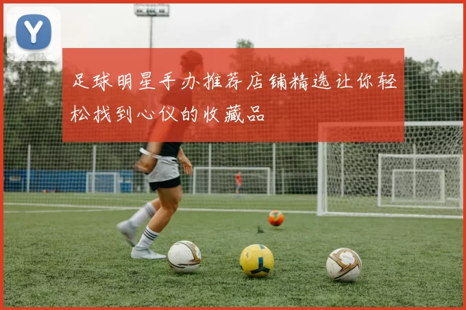 足球明星手办推荐店铺精选让你轻松找到心仪的收藏品