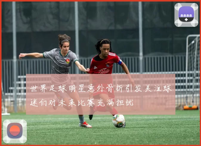世界足球明星意外骨折引发关注球迷们对未来比赛充满担忧