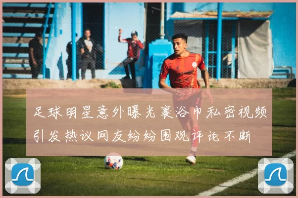 足球明星意外曝光裹浴巾私密视频引发热议网友纷纷围观评论不断